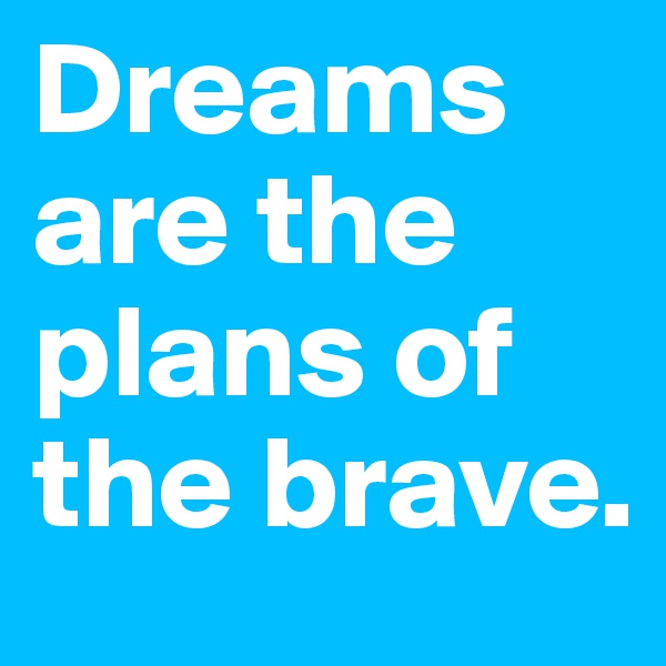 Dreams are the plans of the brave.