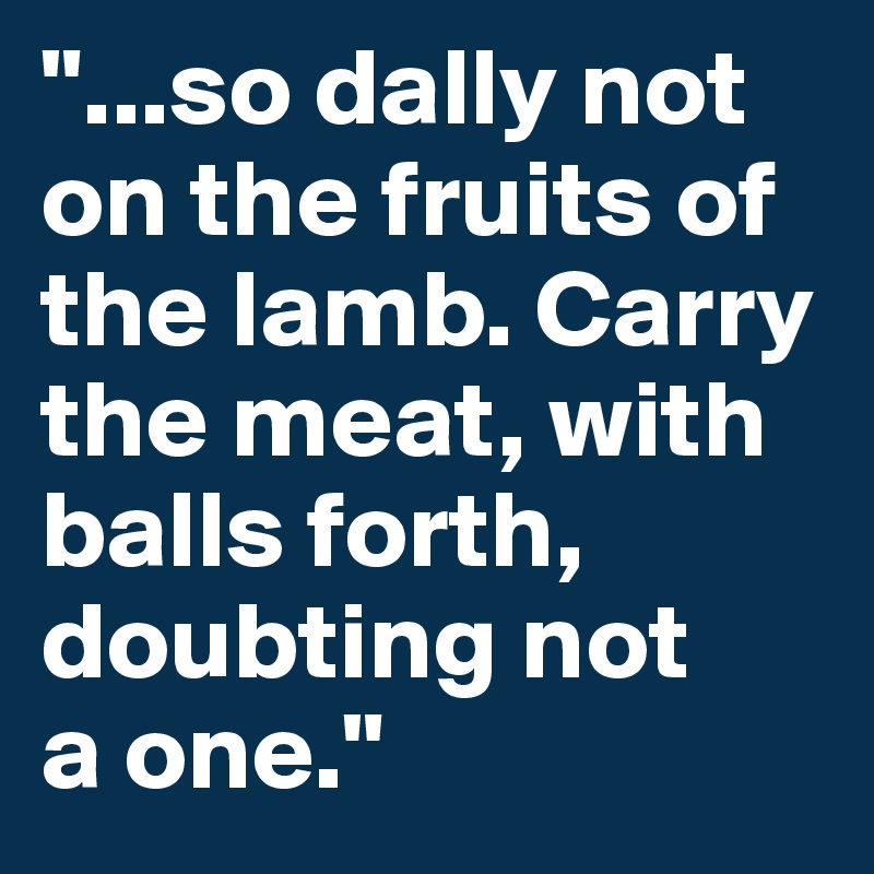 "...so dally not on the fruits of the lamb. Carry the meat, with
balls forth,
doubting not 
a one."