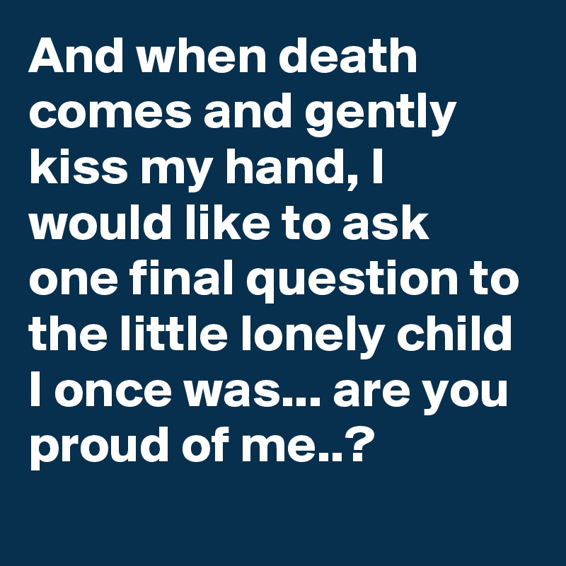 And when death comes and gently kiss my hand, I would like to ask one final question to the little lonely child I once was... are you proud of me..? 