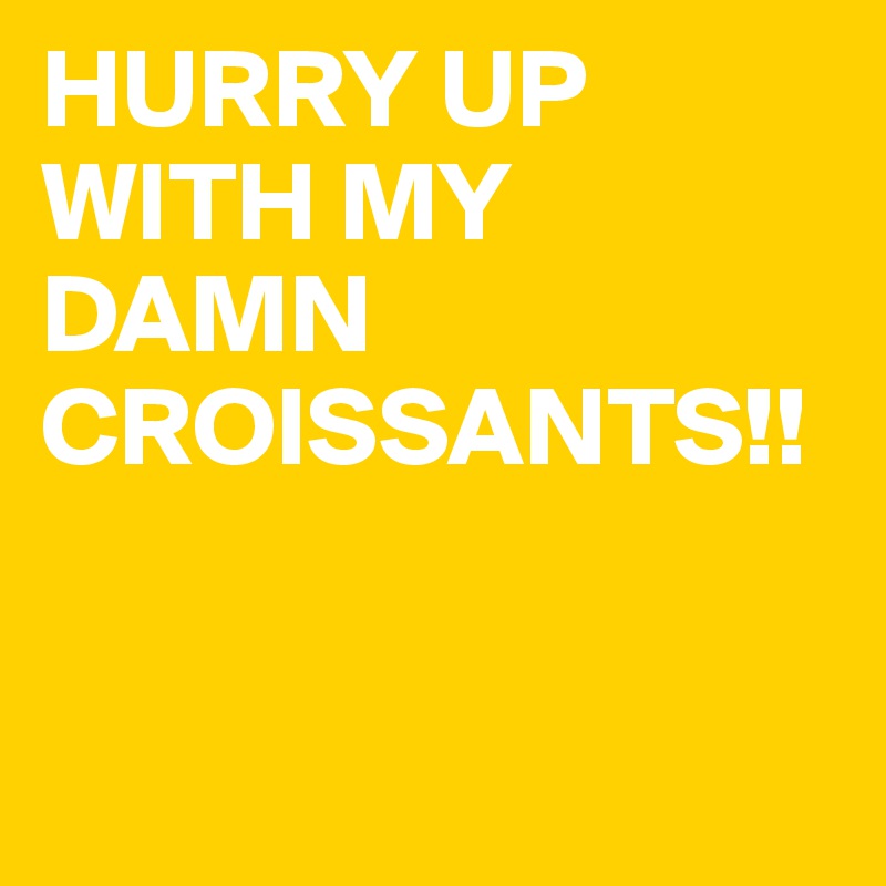 HURRY UP WITH MY DAMN CROISSANTS!!


