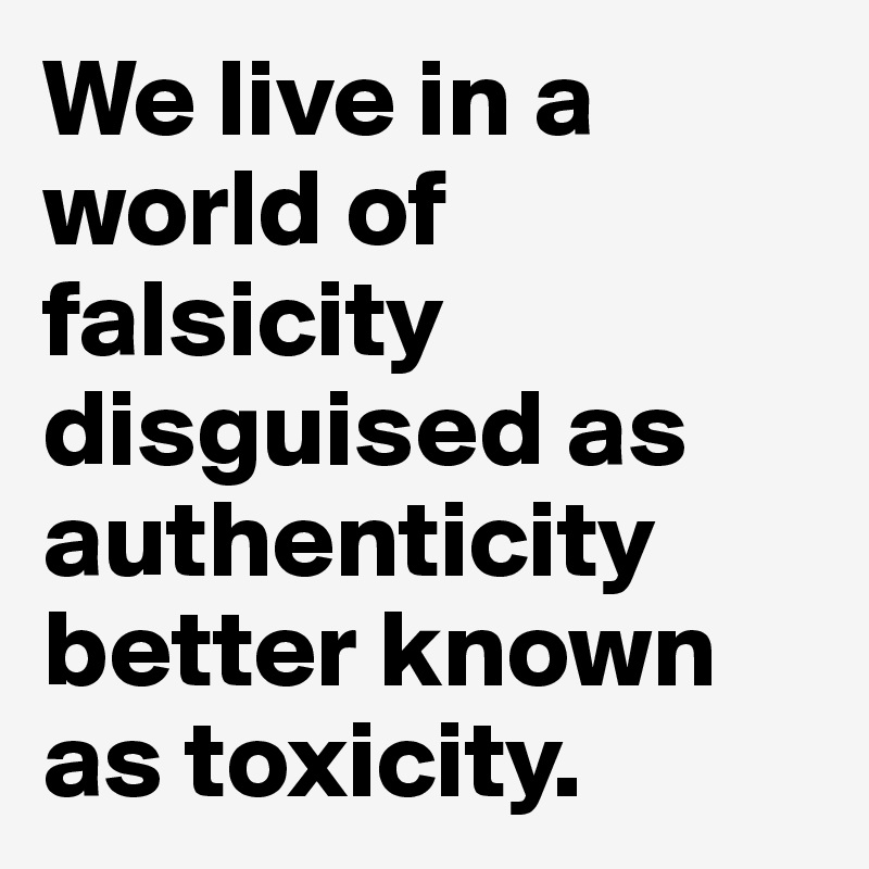 We live in a world of falsicity disguised as authenticity better known as toxicity. 