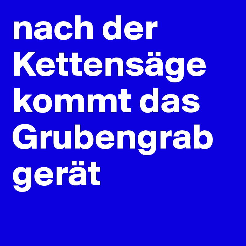 nach der Kettensäge kommt das Grubengrabgerät

