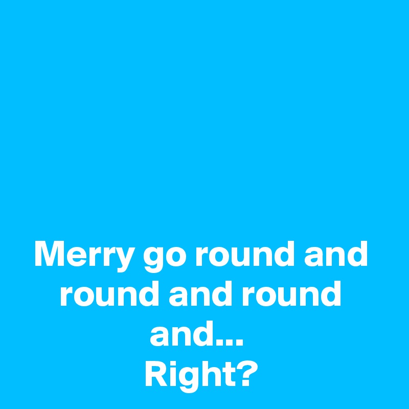 




Merry go round and round and round and... 
Right?