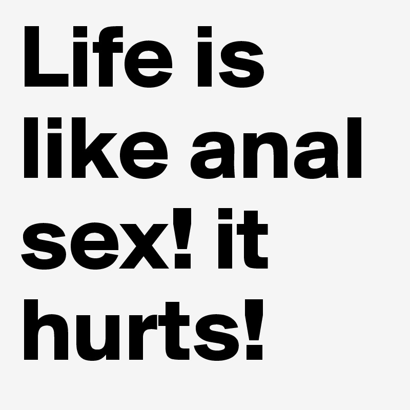 Life is like anal sex! it hurts!