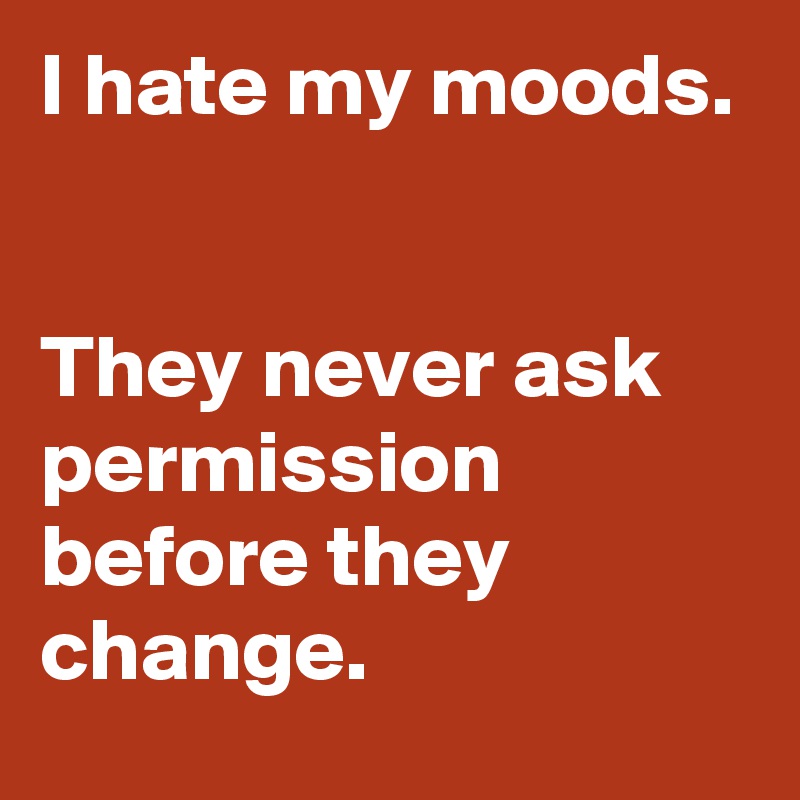 I hate my moods. 


They never ask permission before they change.