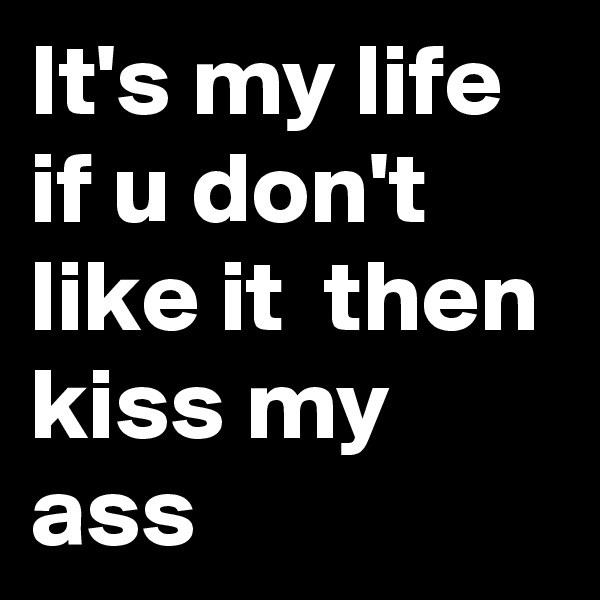It's my life if u don't like it  then kiss my ass