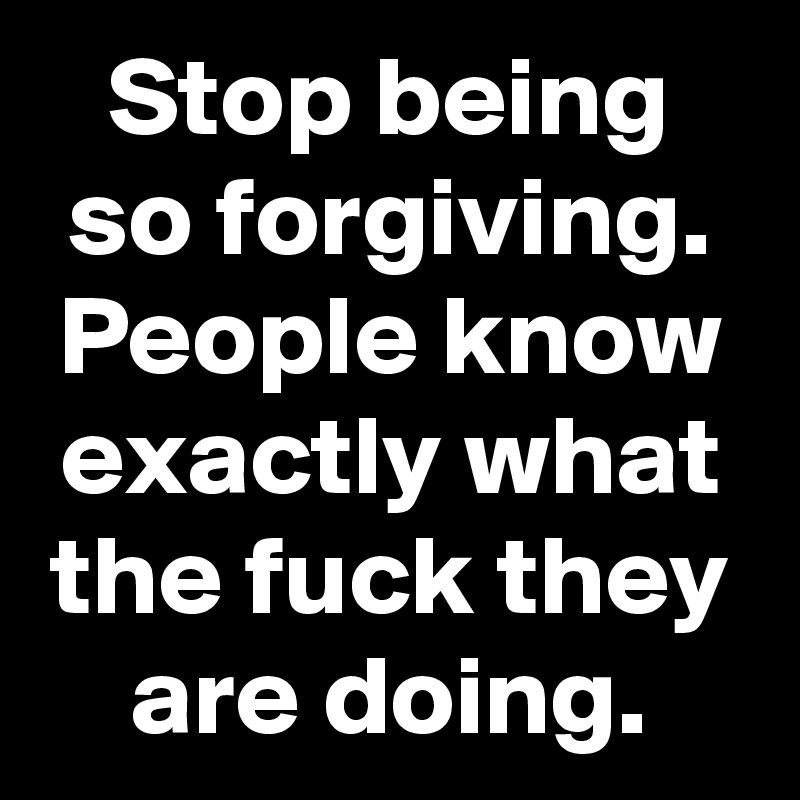 Stop being so forgiving. People know exactly what the fuck they are doing.