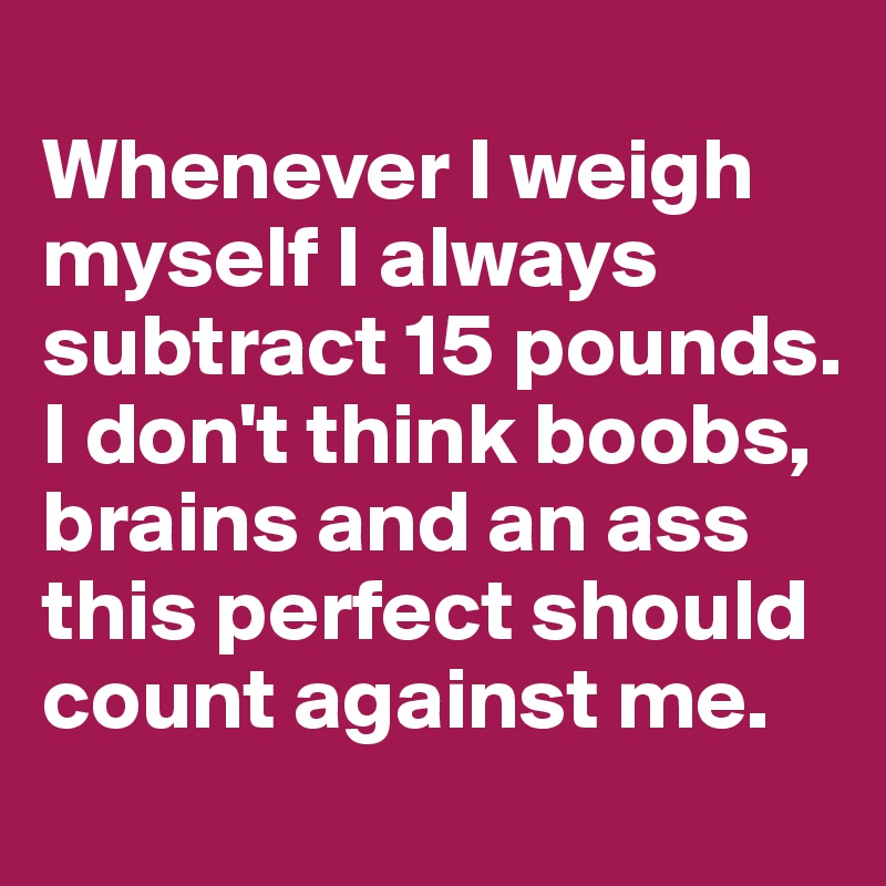 
Whenever I weigh myself I always subtract 15 pounds. I don't think boobs, brains and an ass this perfect should count against me. 