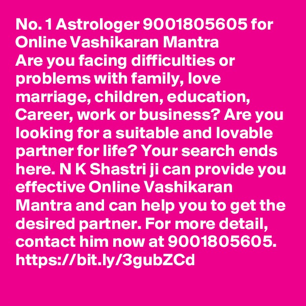 No. 1 Astrologer 9001805605 for Online Vashikaran Mantra
Are you facing difficulties or problems with family, love marriage, children, education, Career, work or business? Are you looking for a suitable and lovable partner for life? Your search ends here. N K Shastri ji can provide you effective Online Vashikaran Mantra and can help you to get the desired partner. For more detail, contact him now at 9001805605. 
https://bit.ly/3gubZCd
