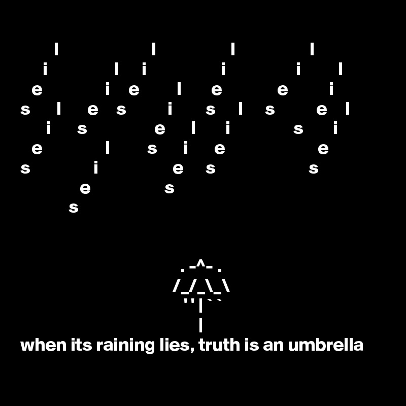 
         l                         l                    l                    l
      i                  l      i                    i                   i          l
   e                 i     e          l        e               e           i
s       l       e     s           i         s      l      s           e     l
       i       s                  e       l        i                 s        i
   e                 l          s       i       e                         e
s                 i                    e      s                         s
                e                    s
             s


                                           . -^- .
                                         /_/_\_\
                                            ' ' | ` `
                                                |
when its raining lies, truth is an umbrella 
