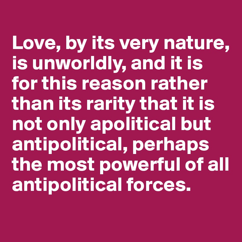 
Love, by its very nature, is unworldly, and it is for this reason rather than its rarity that it is not only apolitical but antipolitical, perhaps the most powerful of all antipolitical forces.
