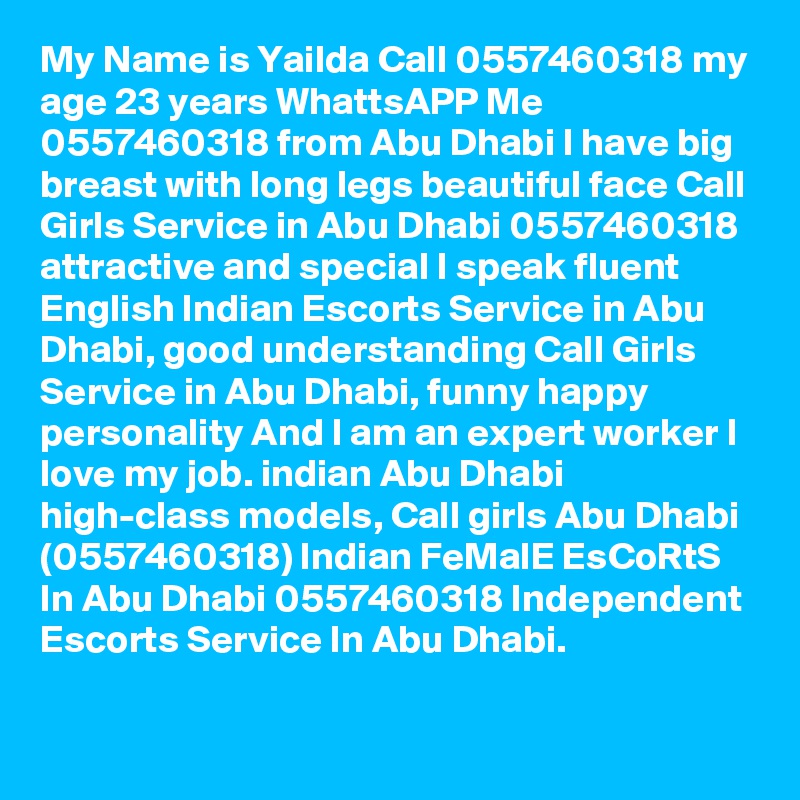 My Name is Yailda Call 0557460318 my age 23 years WhattsAPP Me 0557460318 from Abu Dhabi I have big breast with long legs beautiful face Call Girls Service in Abu Dhabi 0557460318 attractive and special I speak fluent English Indian Escorts Service in Abu Dhabi, good understanding Call Girls Service in Abu Dhabi, funny happy personality And I am an expert worker I love my job. indian Abu Dhabi high-class models, Call girls Abu Dhabi (0557460318) Indian FeMalE EsCoRtS In Abu Dhabi 0557460318 Independent Escorts Service In Abu Dhabi.