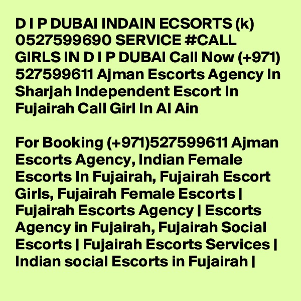 D I P DUBAI INDAIN ECSORTS (k) 0527599690 SERVICE #CALL GIRLS IN D I P DUBAI Call Now (+971) 527599611 Ajman Escorts Agency In Sharjah Independent Escort In Fujairah Call Girl In Al Ain

For Booking (+971)527599611 Ajman Escorts Agency, Indian Female Escorts In Fujairah, Fujairah Escort Girls, Fujairah Female Escorts | Fujairah Escorts Agency | Escorts Agency in Fujairah, Fujairah Social Escorts | Fujairah Escorts Services | Indian social Escorts in Fujairah |