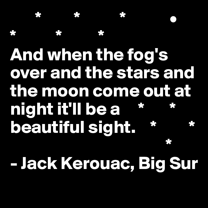        *         *           *            •
*           *          *    
And when the fog's over and the stars and the moon come out at night it'll be a     *       *
beautiful sight.    *         *
                                           *
- Jack Kerouac, Big Sur
