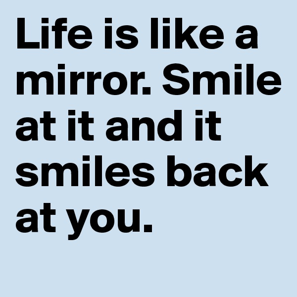 Life is like a mirror. Smile at it and it smiles back at you.