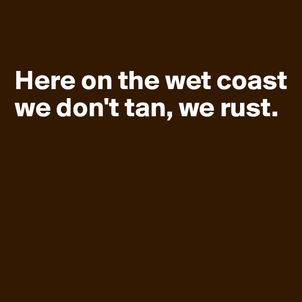 

Here on the wet coast we don't tan, we rust.




