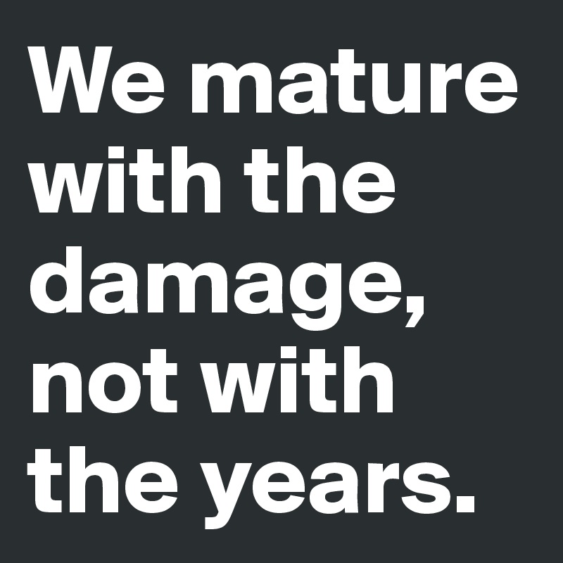 We mature with the damage, not with the years.