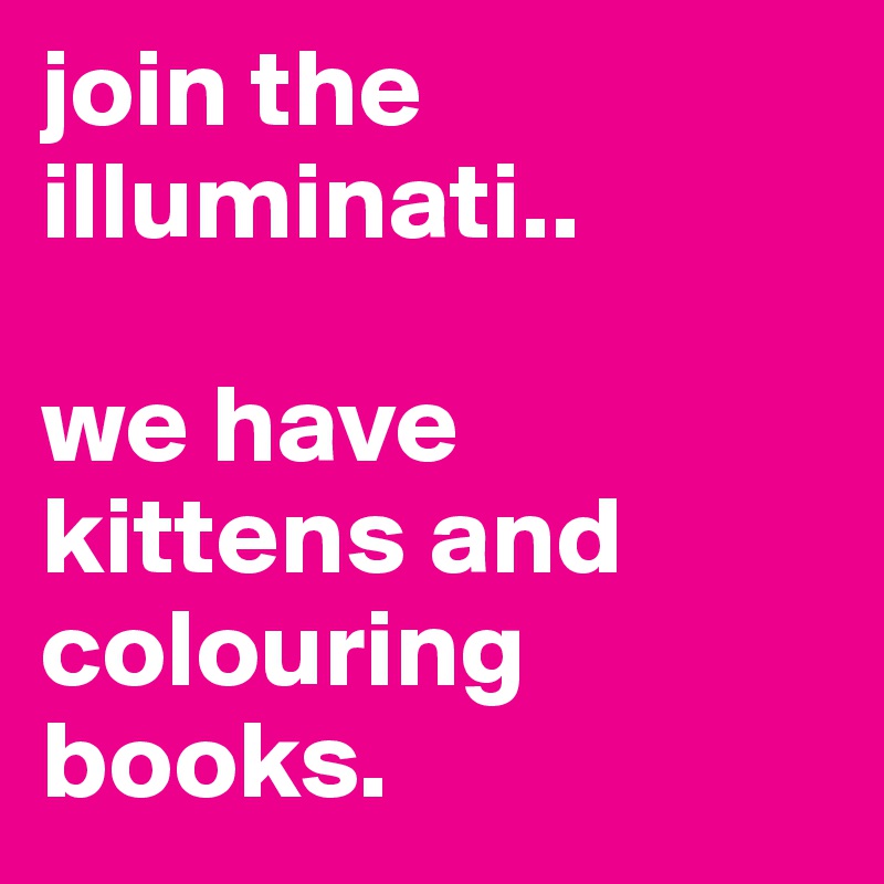 join the illuminati..

we have kittens and colouring books.