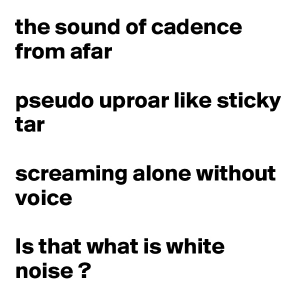 the sound of cadence from afar

pseudo uproar like sticky tar

screaming alone without voice

Is that what is white noise ?