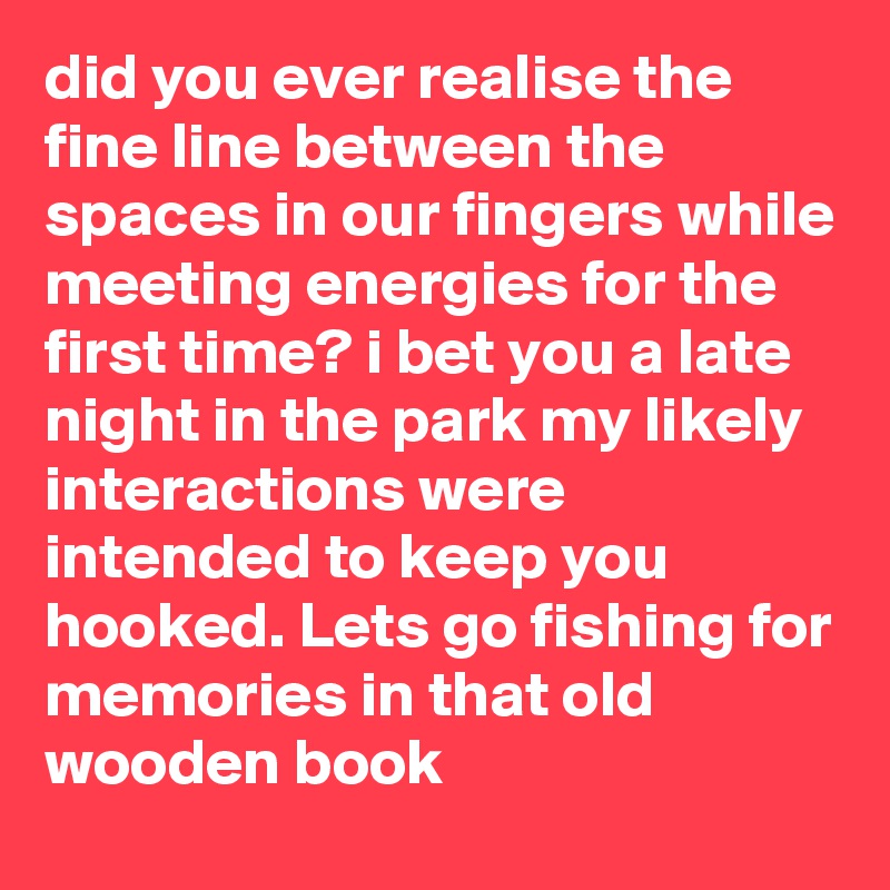 did you ever realise the fine line between the spaces in our fingers while meeting energies for the first time? i bet you a late night in the park my likely interactions were intended to keep you hooked. Lets go fishing for memories in that old wooden book