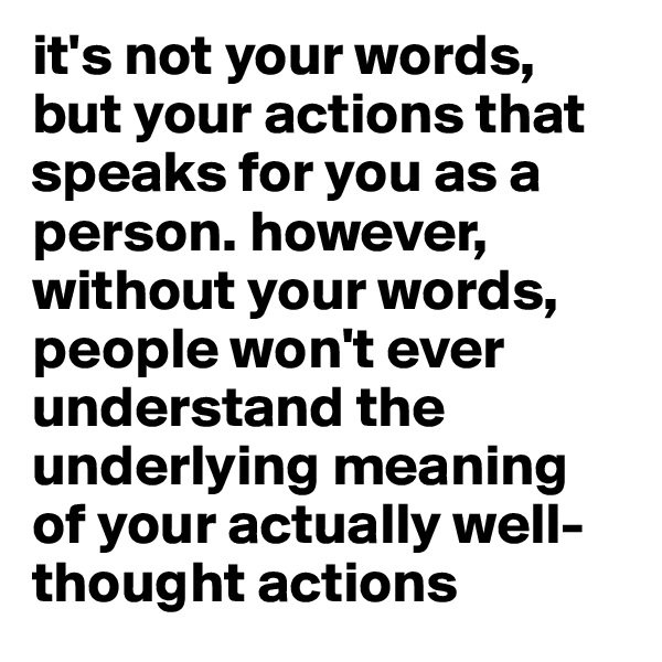 it's not your words, but your actions that speaks for you as a person. however, without your words, people won't ever understand the underlying meaning of your actually well-thought actions