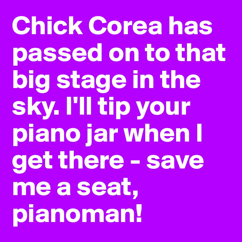 Chick Corea has passed on to that big stage in the sky. I'll tip your piano jar when I get there - save me a seat, pianoman!