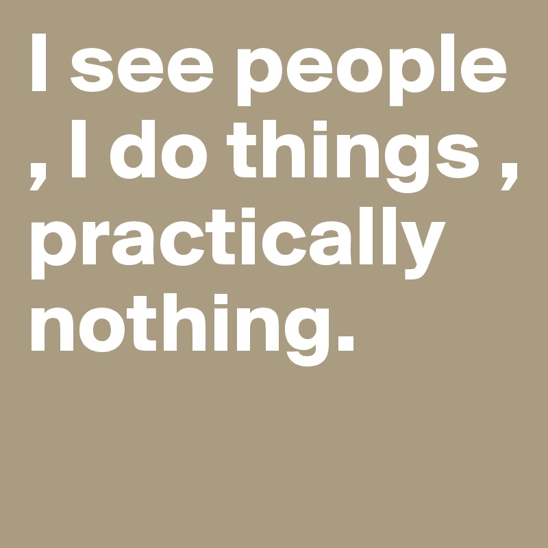 I see people , I do things , practically nothing. 
