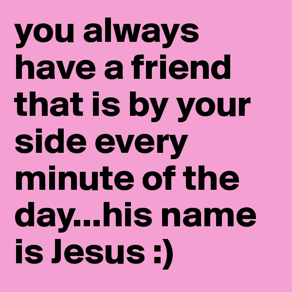 you always have a friend that is by your side every minute of the day...his name is Jesus :)