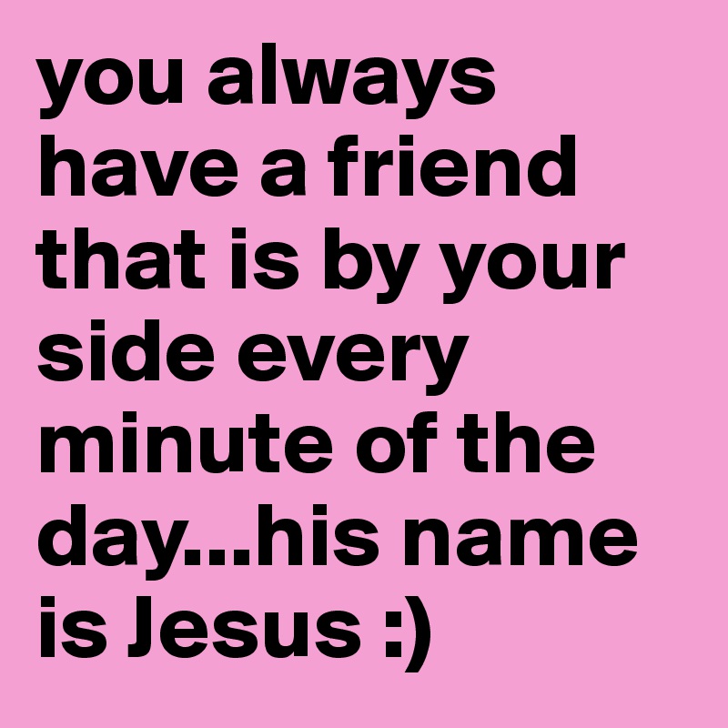you always have a friend that is by your side every minute of the day...his name is Jesus :)