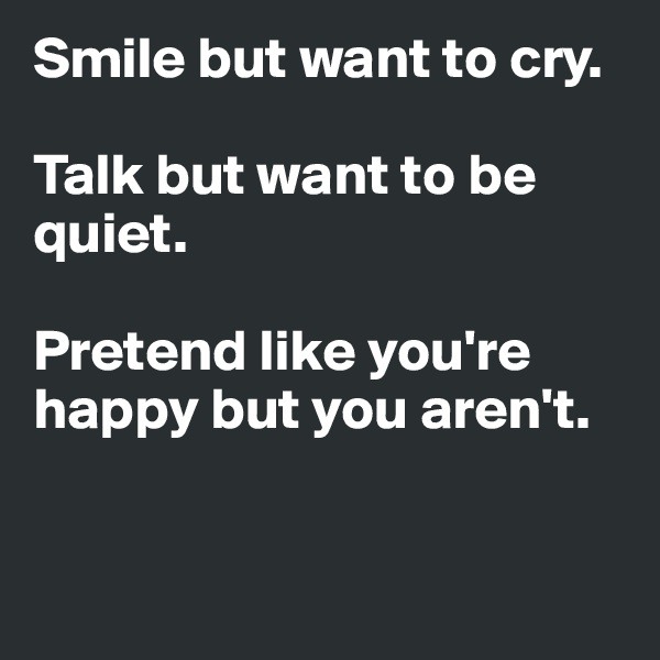 Smile but want to cry.

Talk but want to be quiet.

Pretend like you're happy but you aren't.


