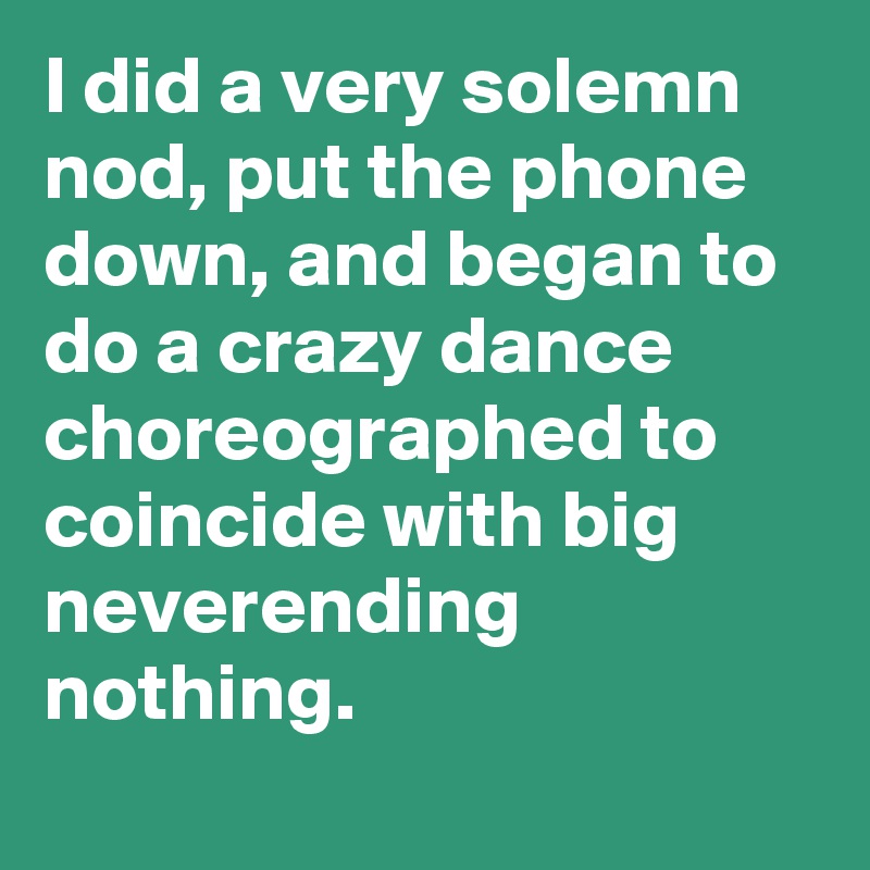 I did a very solemn nod, put the phone down, and began to do a crazy dance choreographed to coincide with big neverending nothing.