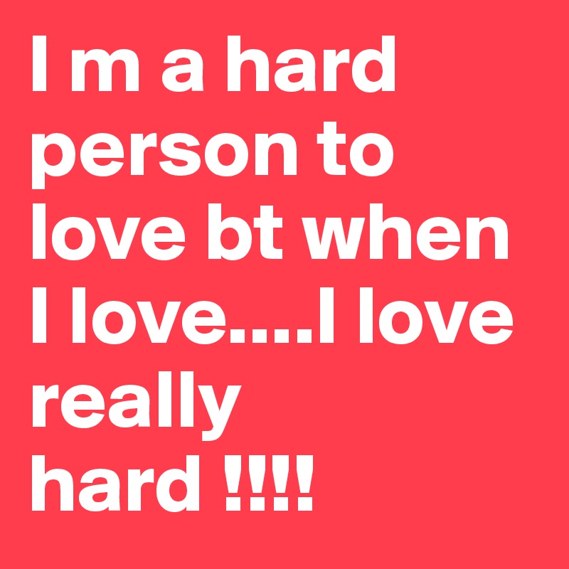 I m a hard person to love bt when I love....I love really hard !!!!