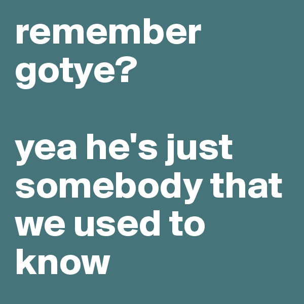 remember gotye?          

yea he's just somebody that we used to know