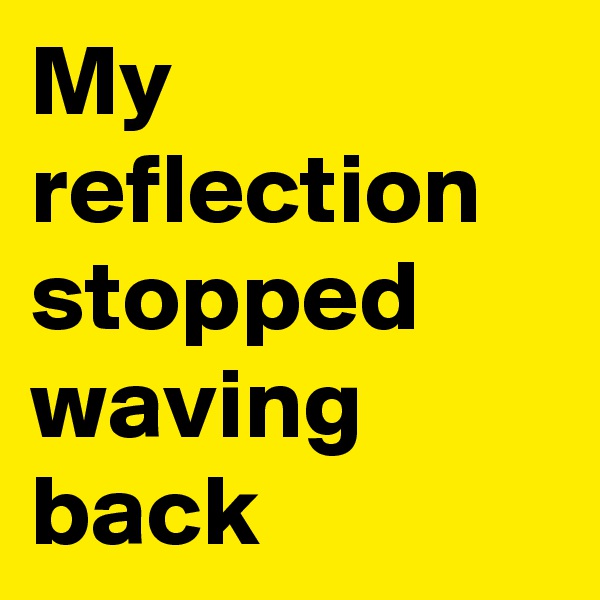 My reflection stopped waving back 