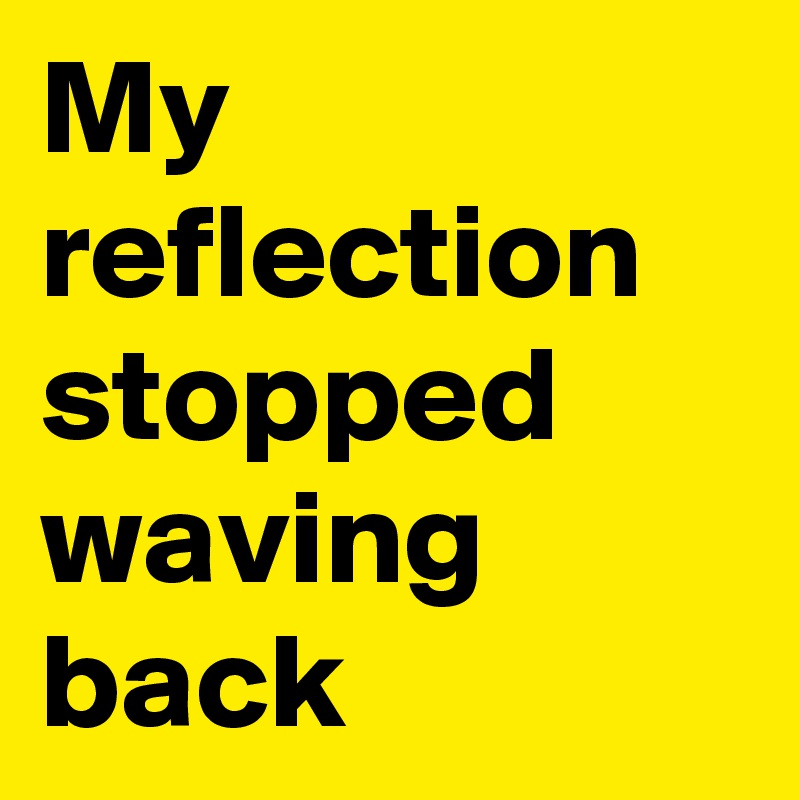 My reflection stopped waving back 