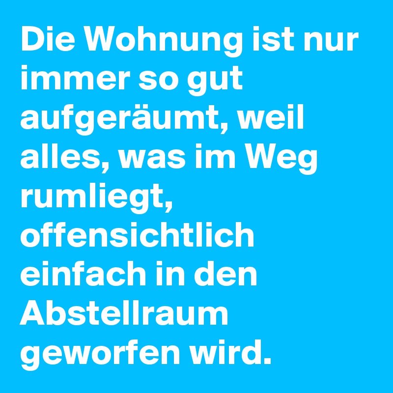 Die Wohnung ist nur immer so gut aufgeräumt, weil alles, was im Weg rumliegt, offensichtlich einfach in den Abstellraum geworfen wird.