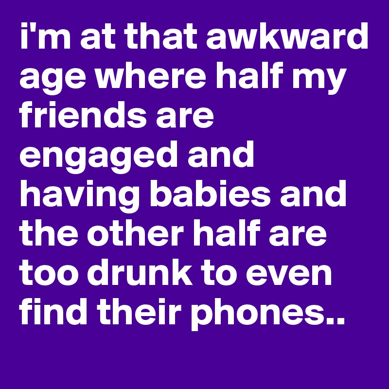 i'm at that awkward age where half my friends are engaged and having babies and the other half are too drunk to even find their phones..