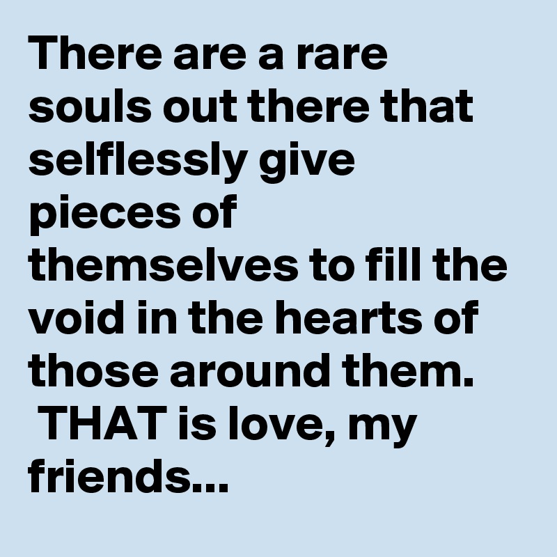 There are a rare souls out there that selflessly give pieces of themselves to fill the void in the hearts of those around them.
 THAT is love, my friends...