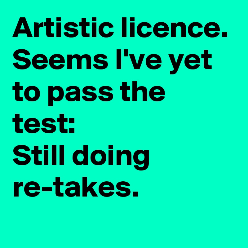 Artistic licence.
Seems I've yet to pass the test:
Still doing re-takes.