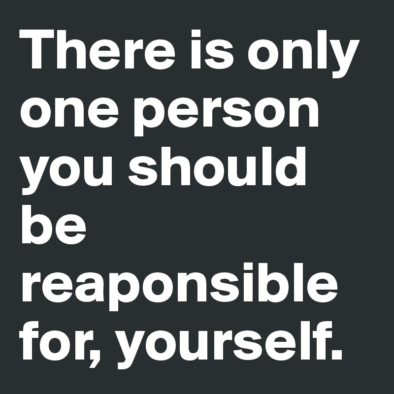 There is only one person you should be reaponsible for, yourself.