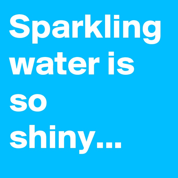 Sparkling water is so shiny...