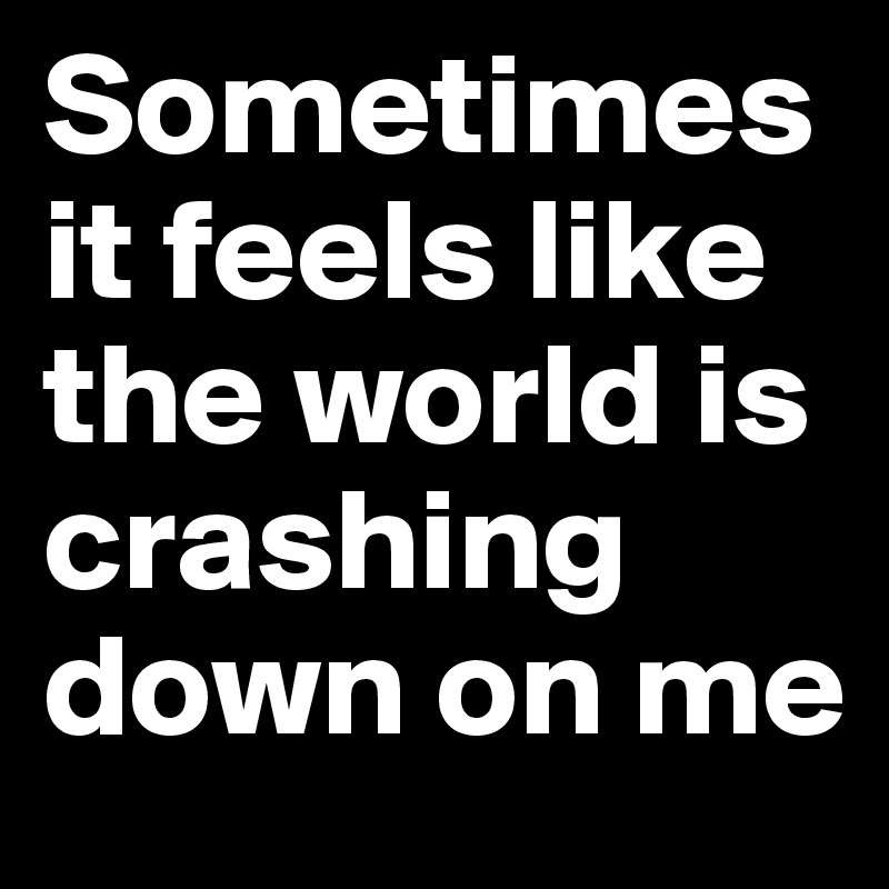 Sometimes it feels like the world is crashing down on me 
