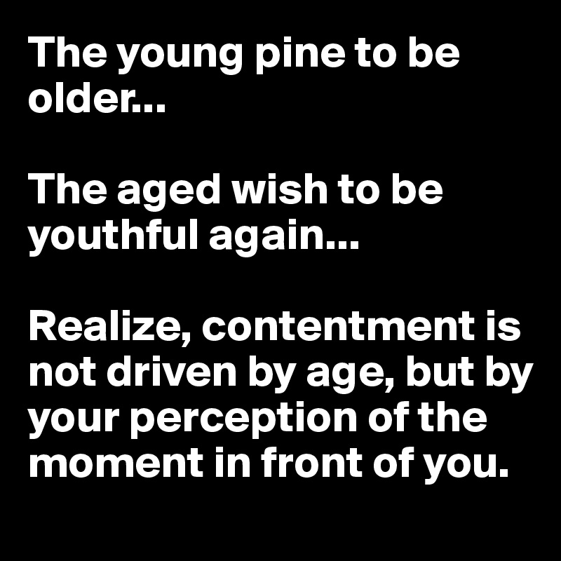 The young pine to be older...

The aged wish to be youthful again...

Realize, contentment is not driven by age, but by your perception of the moment in front of you.