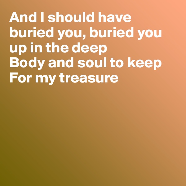 And I should have  buried you, buried you up in the deep
Body and soul to keep
For my treasure





