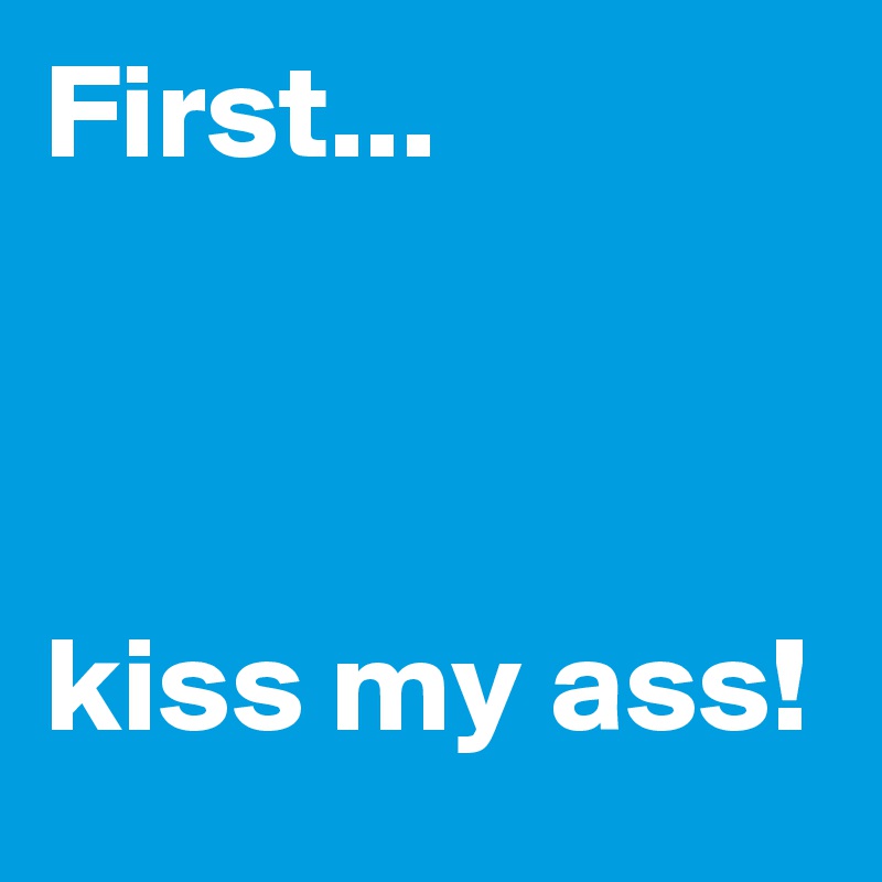 First...



kiss my ass!