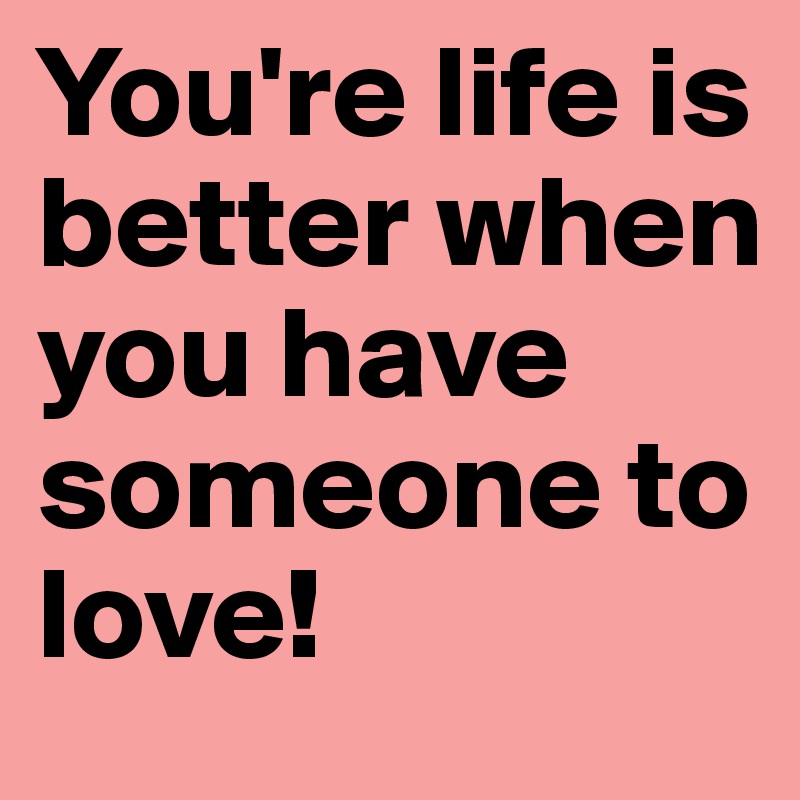 You're life is better when you have someone to love!