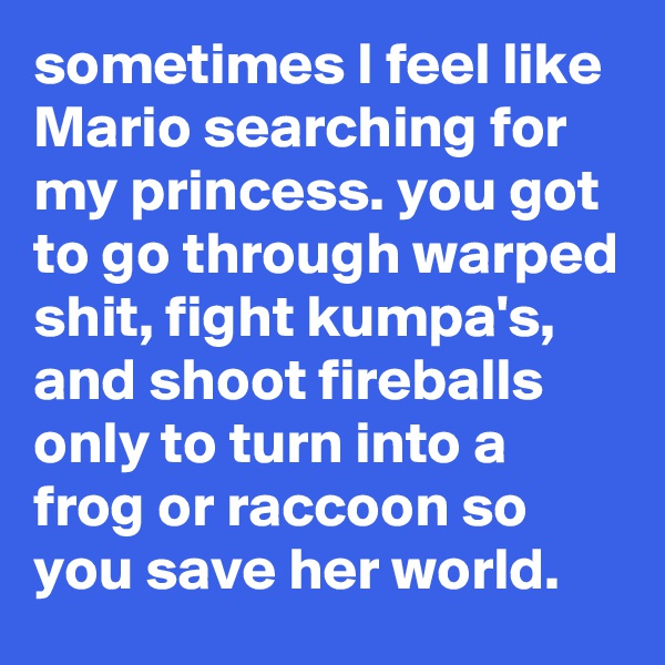 sometimes I feel like Mario searching for my princess. you got to go through warped shit, fight kumpa's, and shoot fireballs only to turn into a frog or raccoon so you save her world.