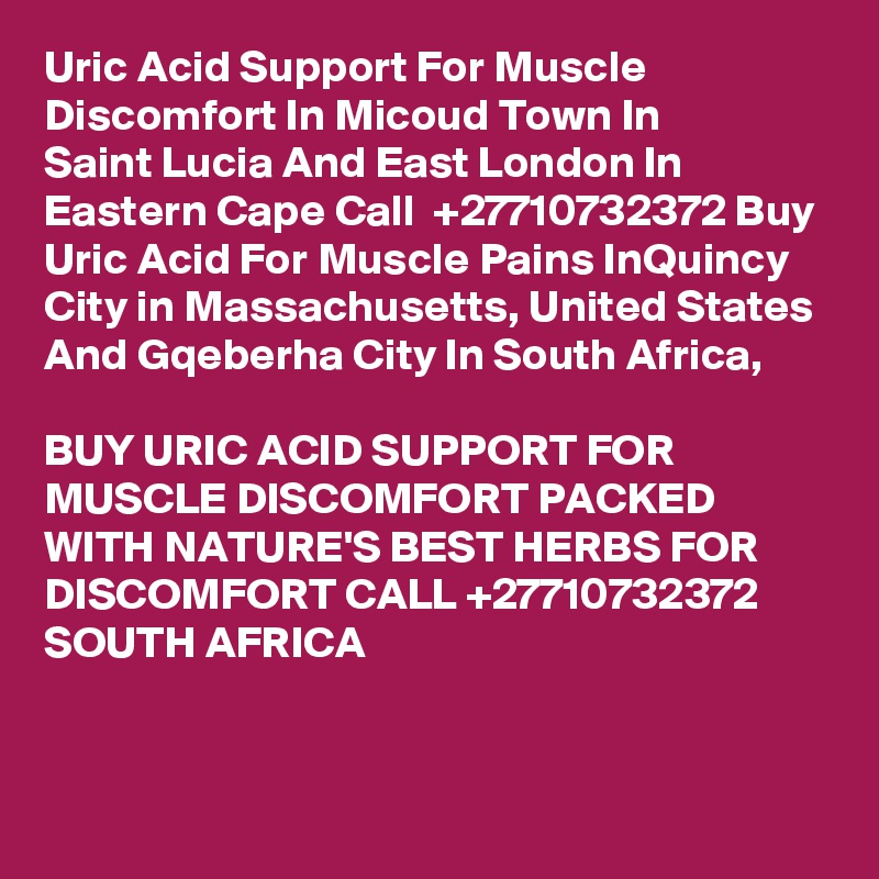 Uric Acid Support For Muscle Discomfort In Micoud Town In
Saint Lucia And East London In Eastern Cape Call  +27710732372 Buy Uric Acid For Muscle Pains InQuincy
City in Massachusetts, United States And Gqeberha City In South Africa,

BUY URIC ACID SUPPORT FOR MUSCLE DISCOMFORT PACKED WITH NATURE'S BEST HERBS FOR DISCOMFORT CALL +27710732372 SOUTH AFRICA
