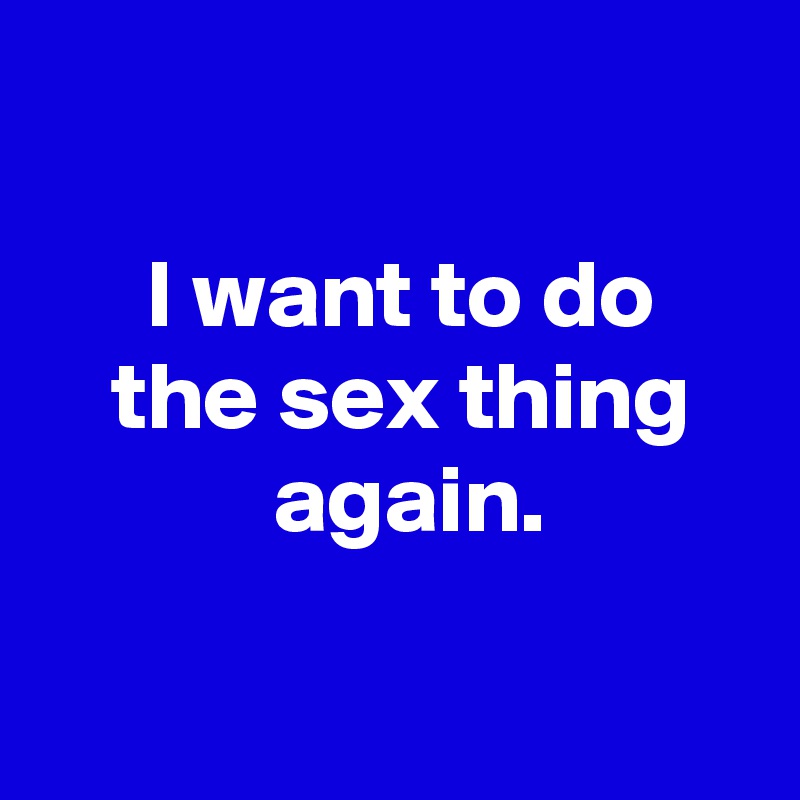 

 I want to do
 the sex thing
  again.

