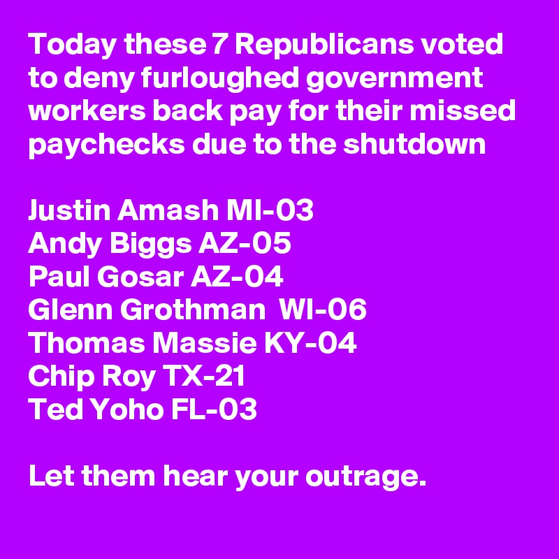 Today these 7 Republicans voted to deny furloughed government workers back pay for their missed paychecks due to the shutdown

Justin Amash MI-03
Andy Biggs AZ-05
Paul Gosar AZ-04
Glenn Grothman  WI-06
Thomas Massie KY-04
Chip Roy TX-21
Ted Yoho FL-03

Let them hear your outrage.